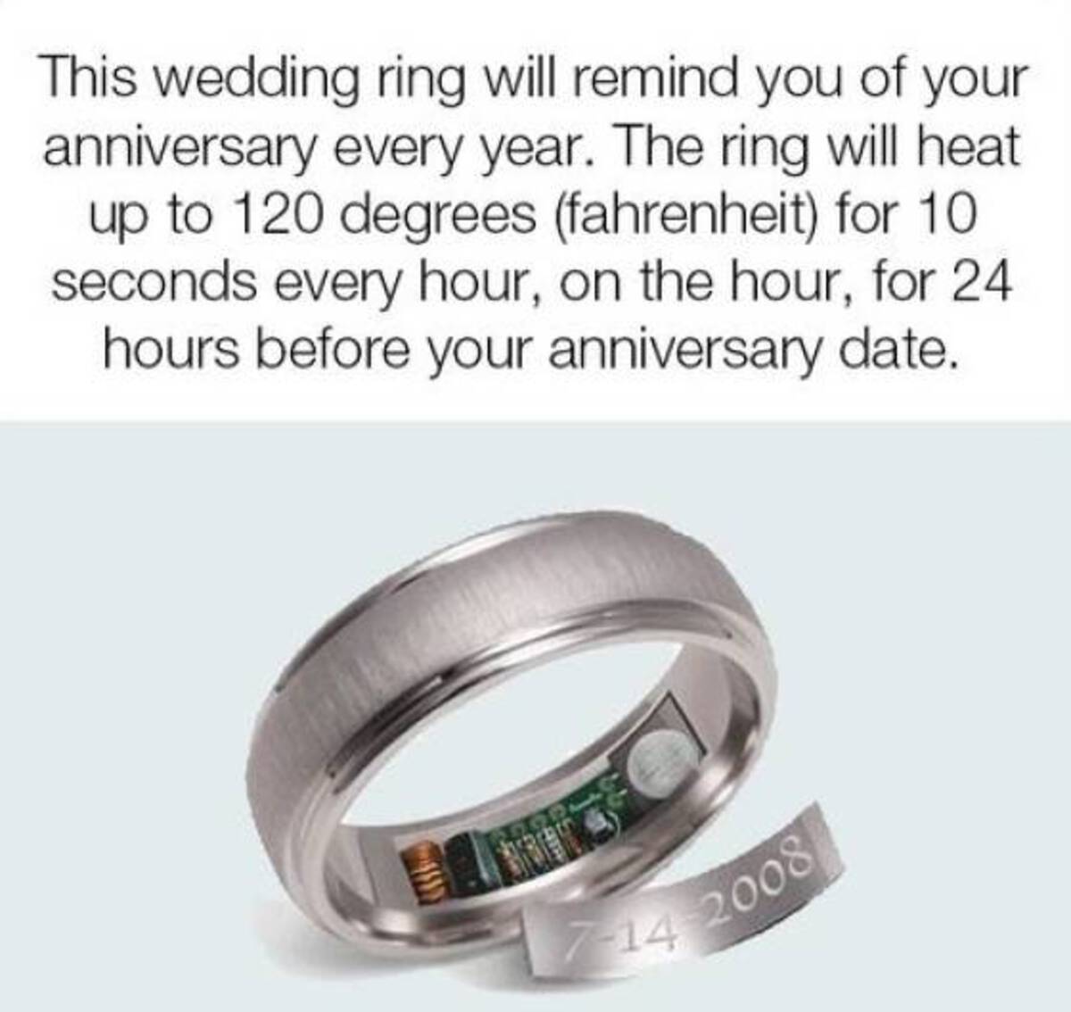 ring - This wedding ring will remind you of your anniversary every year. The ring will heat up to 120 degrees fahrenheit for 10 seconds every hour, on the hour, for 24 hours before your anniversary date. 7142008