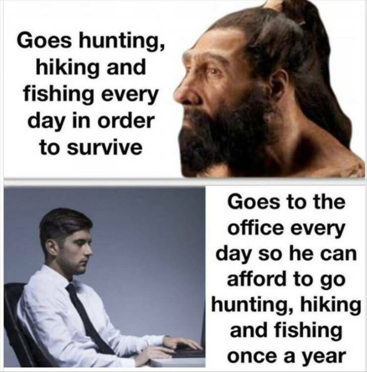 beard - Goes hunting, hiking and fishing every day in order to survive Goes to the office every day so he can afford to go hunting, hiking and fishing once a year