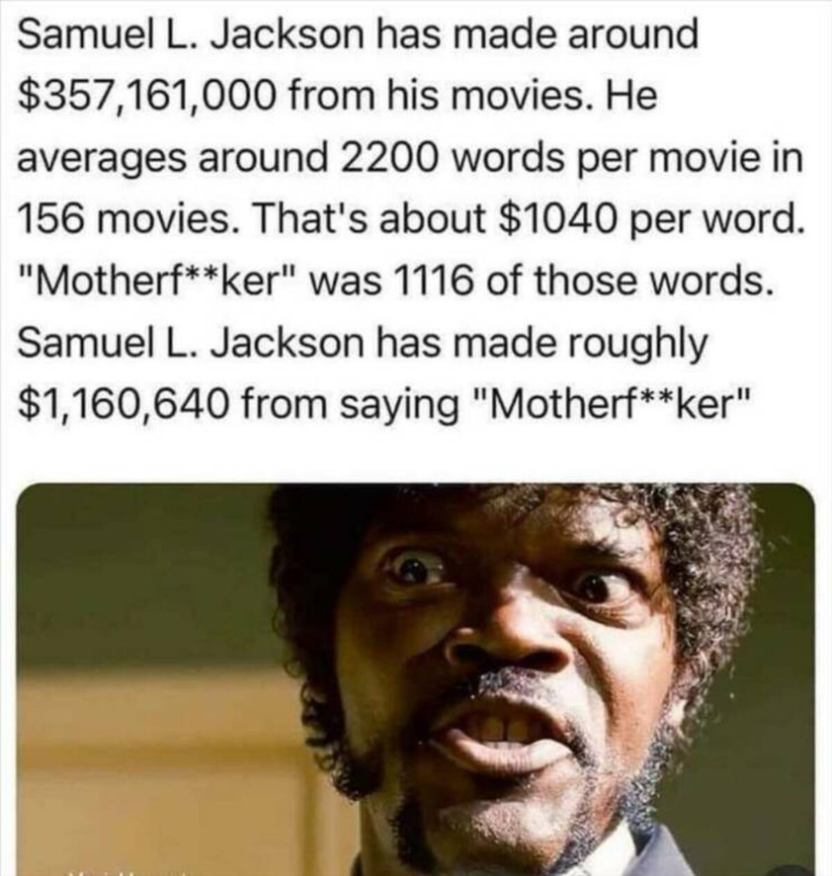 head - Samuel L. Jackson has made around $357,161,000 from his movies. He averages around 2200 words per movie in 156 movies. That's about $1040 per word. "Motherfker" was 1116 of those words. Samuel L. Jackson has made roughly $1,160,640 from saying "Mot