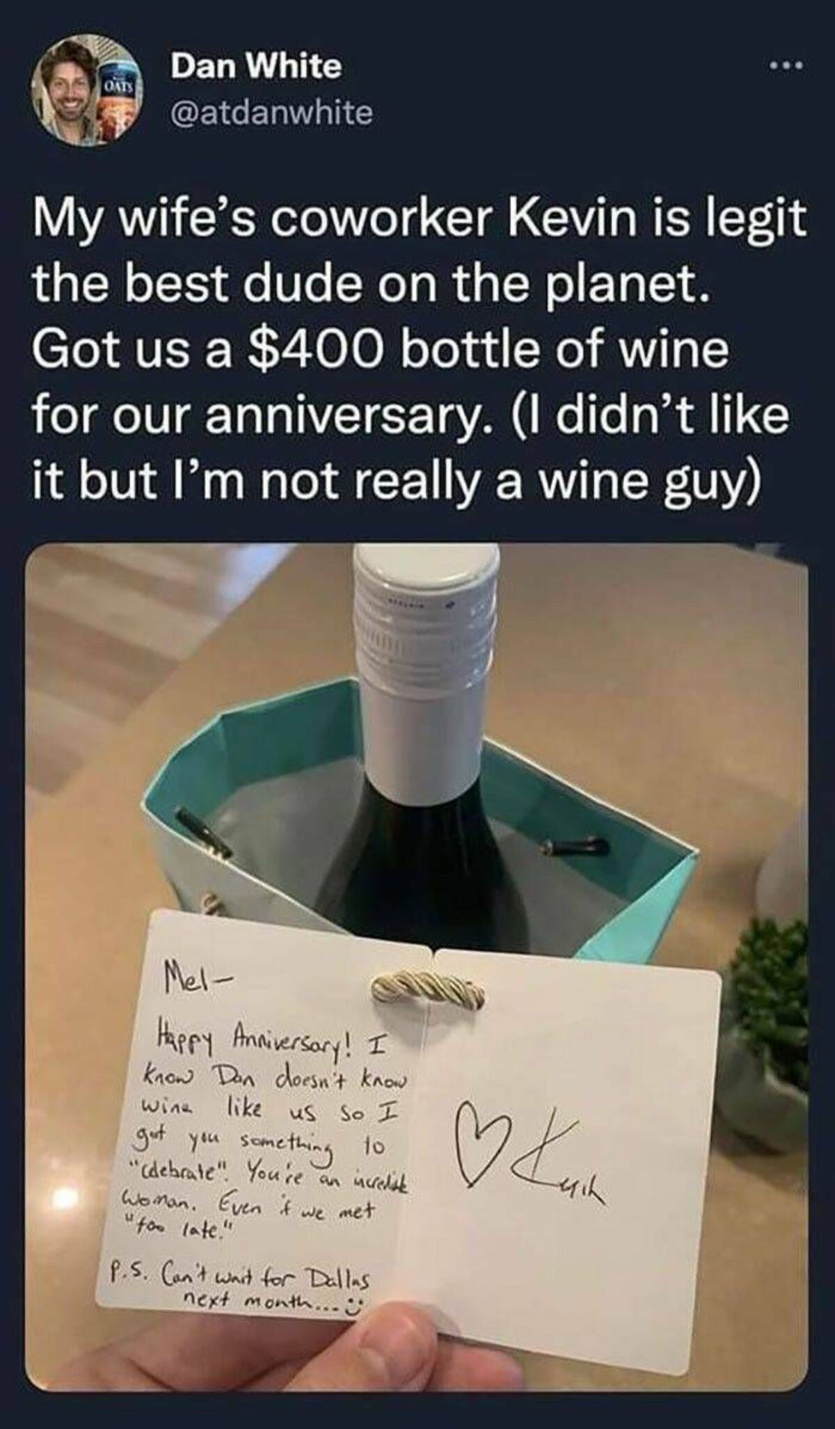 glass bottle - Oats Dan White My wife's coworker Kevin is legit the best dude on the planet. Got us a $400 bottle of wine for our anniversary. I didn't it but I'm not really a wine guy Mel Happy Anniversary! I know Don doesn't know. wine us so I got you s