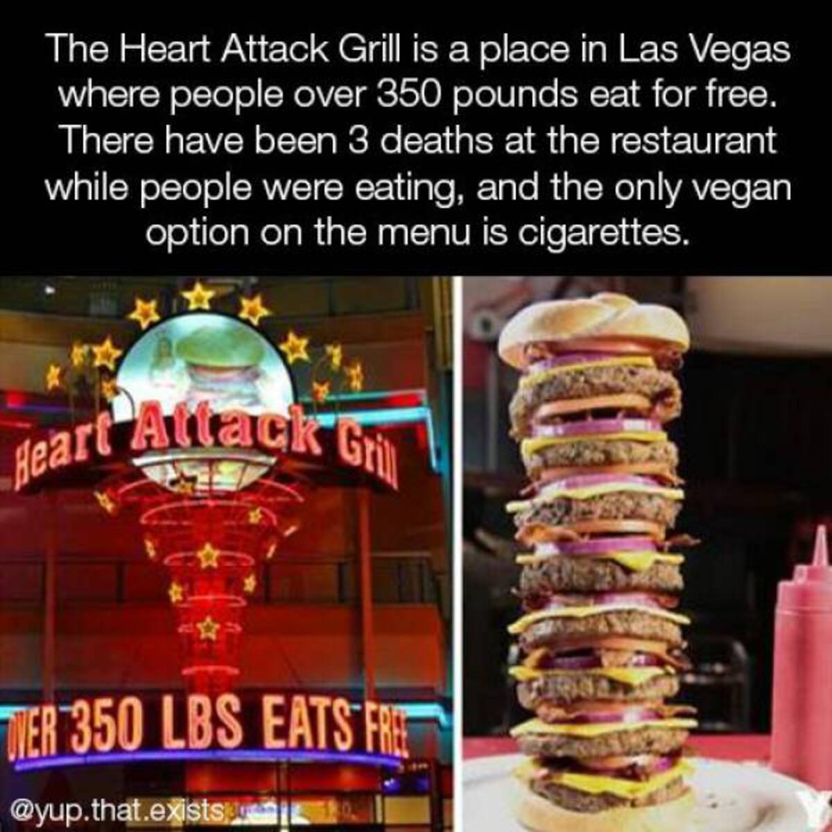 most unhealty food in the world - The Heart Attack Grill is a place in Las Vegas where people over 350 pounds eat for free. There have been 3 deaths at the restaurant while people were eating, and the only vegan option on the menu is cigarettes. Heart Att