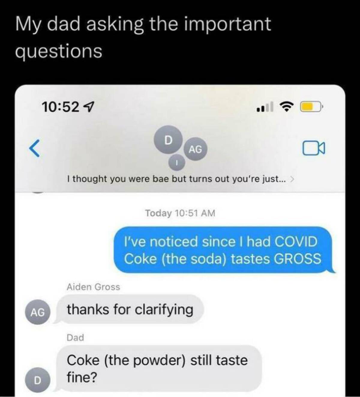 screenshot - My dad asking the important questions Ag D 1 D Ag I thought you were bae but turns out you're just... > Aiden Gross Today I've noticed since I had Covid Coke the soda tastes Gross thanks for clarifying Dad Coke the powder still taste fine?