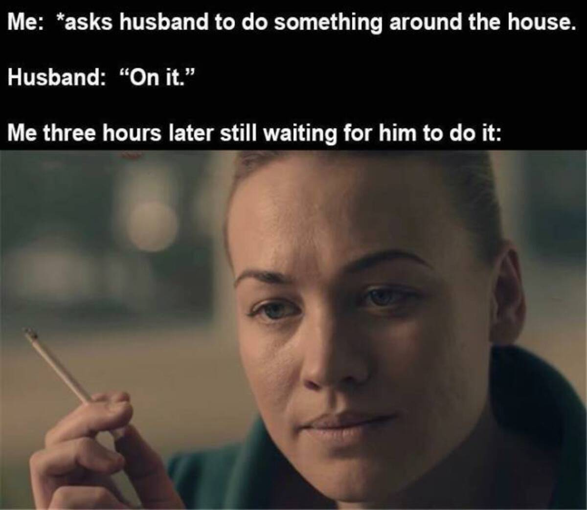 handmaid's tale serena joy cigarettes - Me asks husband to do something around the house. Husband "On it." Me three hours later still waiting for him to do it