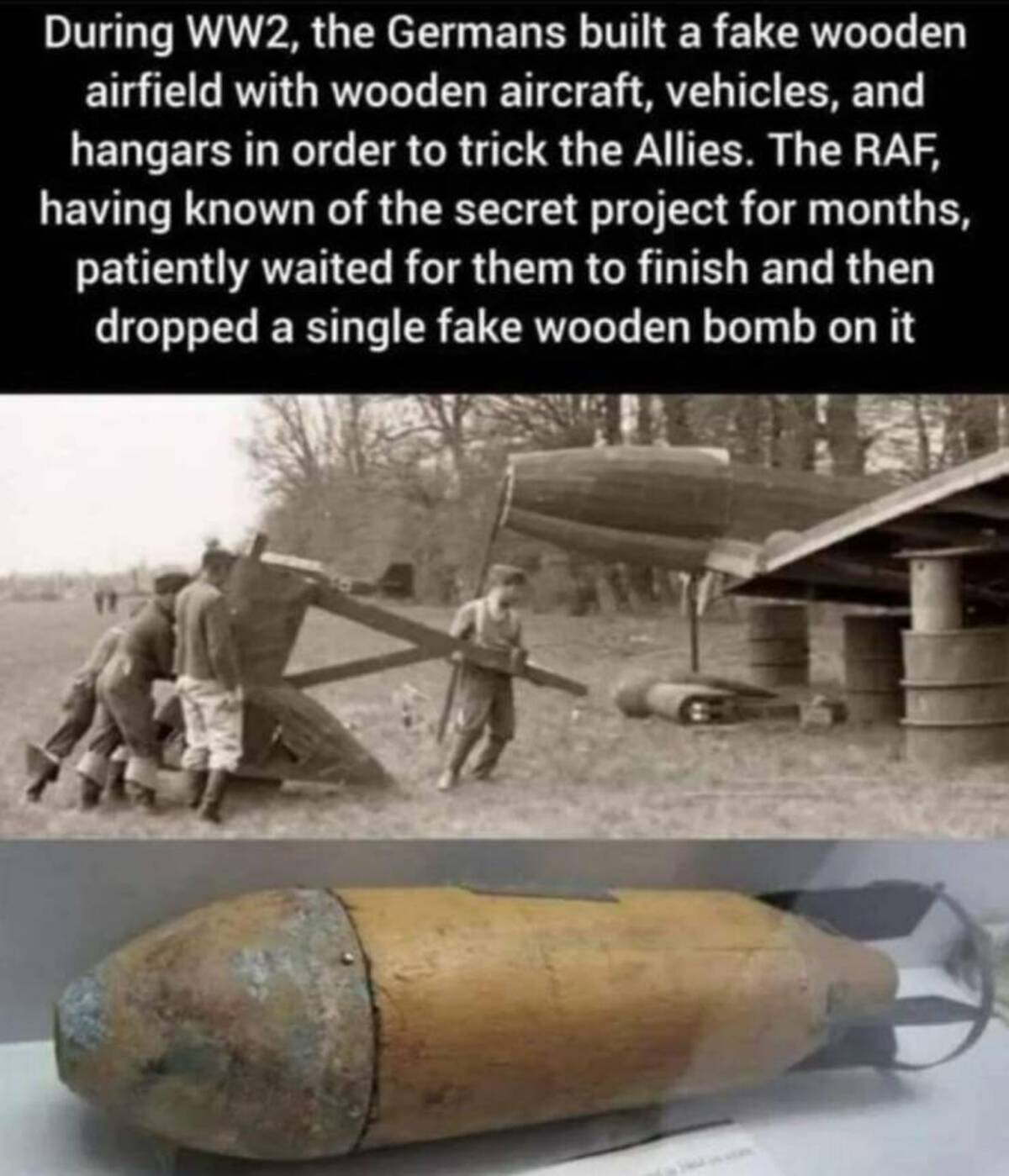 wooden bomb - During WW2, the Germans built a fake wooden airfield with wooden aircraft, vehicles, and hangars in order to trick the Allies. The Raf, having known of the secret project for months, patiently waited for them to finish and then dropped a sin