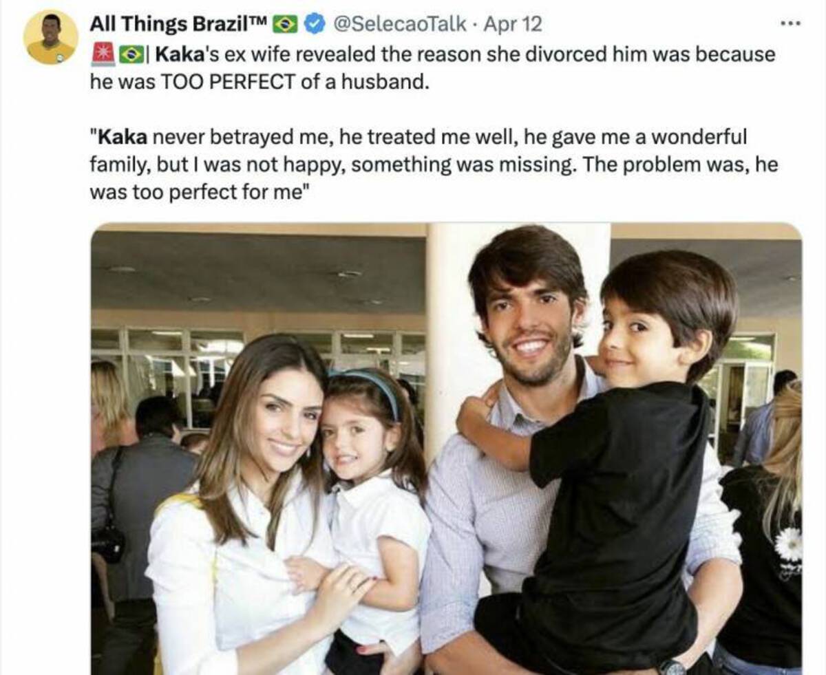 All Things Brazil > Apr 12 Kaka's ex wife revealed the reason she divorced him was because he was Too Perfect of a husband. "Kaka never betrayed me, he treated me well, he gave me a wonderful family, but I was not happy, something was missing. The problem