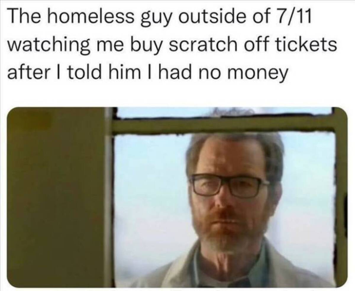 breaking bad last episode - The homeless guy outside of 711 watching me buy scratch off tickets. after I told him I had no money