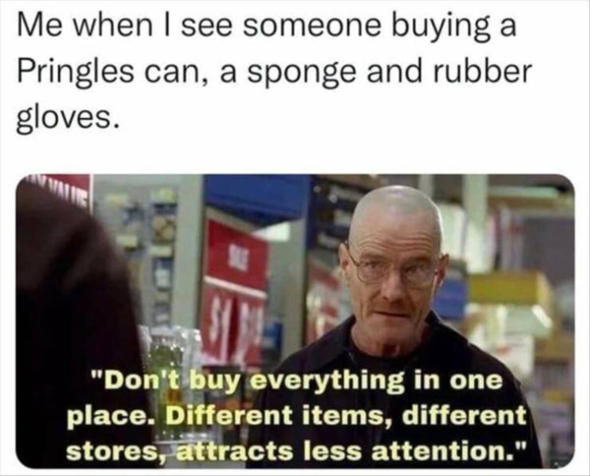 photo caption - Me when I see someone buying a Pringles can, a sponge and rubber gloves. Sue "Don't buy everything in one place. Different items, different stores, attracts less attention."