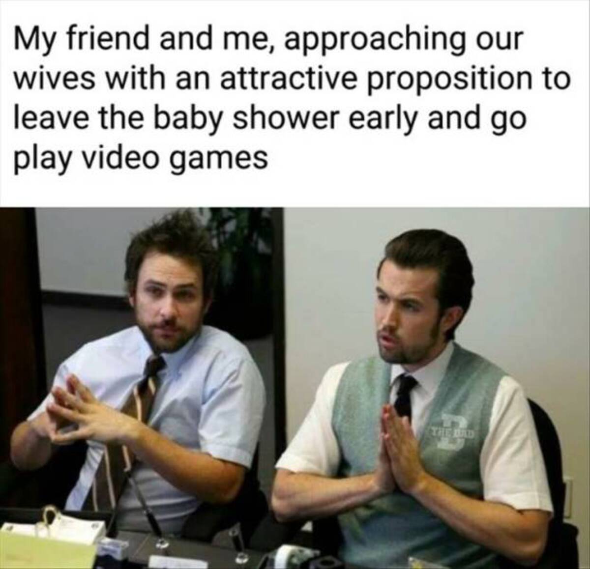 always sunny taking care of business - My friend and me, approaching our wives with an attractive proposition to leave the baby shower early and go play video games The Bad