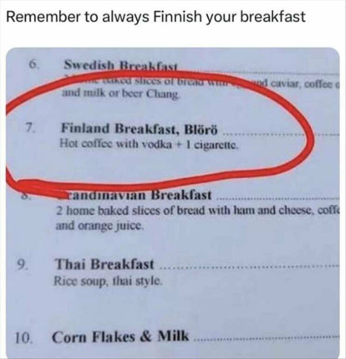 document - Remember to always Finnish your breakfast Swedish Breakfast me teiked slices of bread and milk or beer Chang. 7. Finland Breakfast, Blr Hot coffee with vodka 1 cigarette. nd caviar, coffee randinavian Breakfast 2 home baked slices of bread with