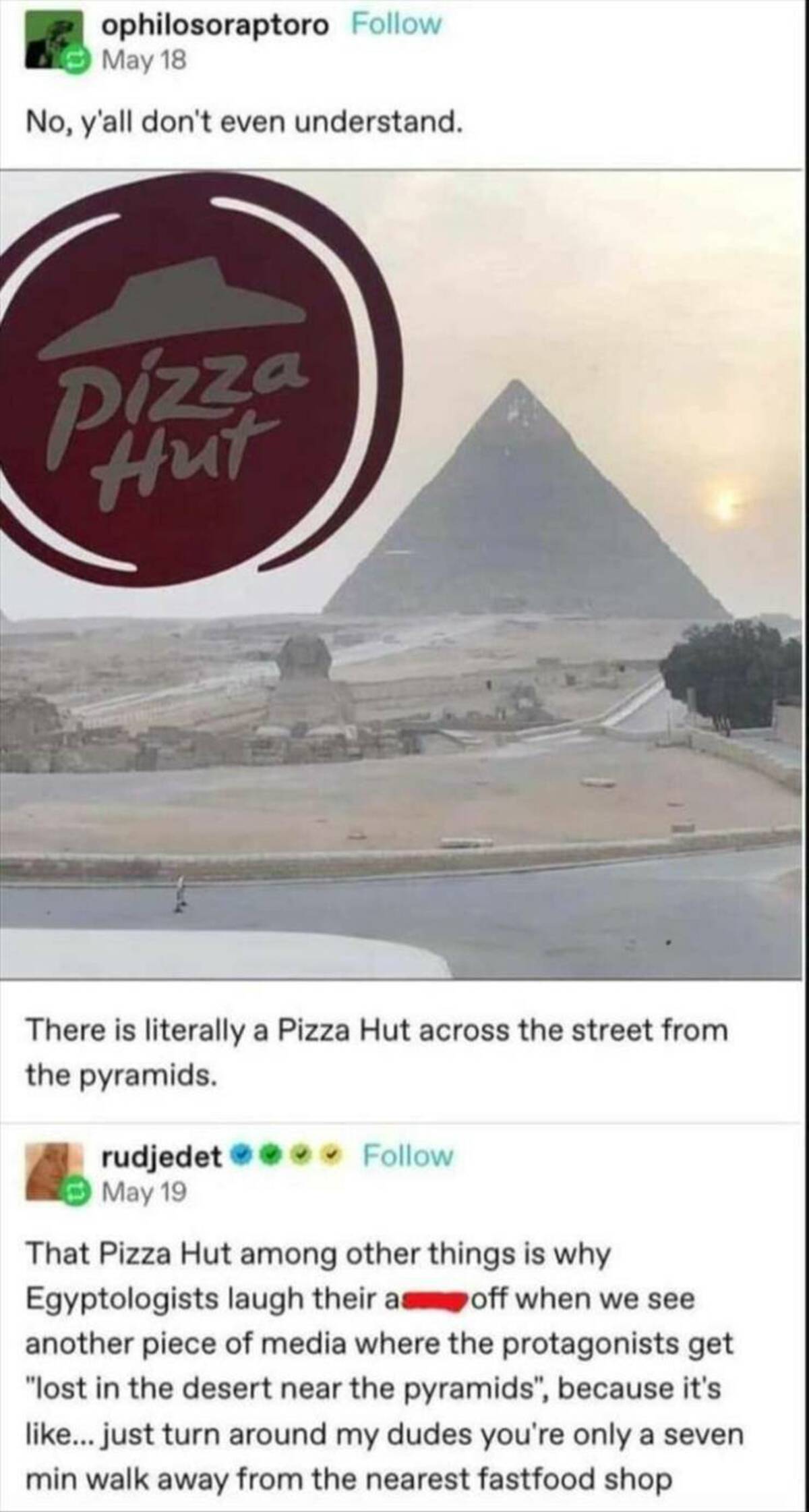 screenshot - ophilosoraptoro May 18 No, y'all don't even understand. Pizza Hut There is literally a Pizza Hut across the street from the pyramids. rudjedet May 19 That Pizza Hut among other things is why Egyptologists laugh their as off when we see anothe