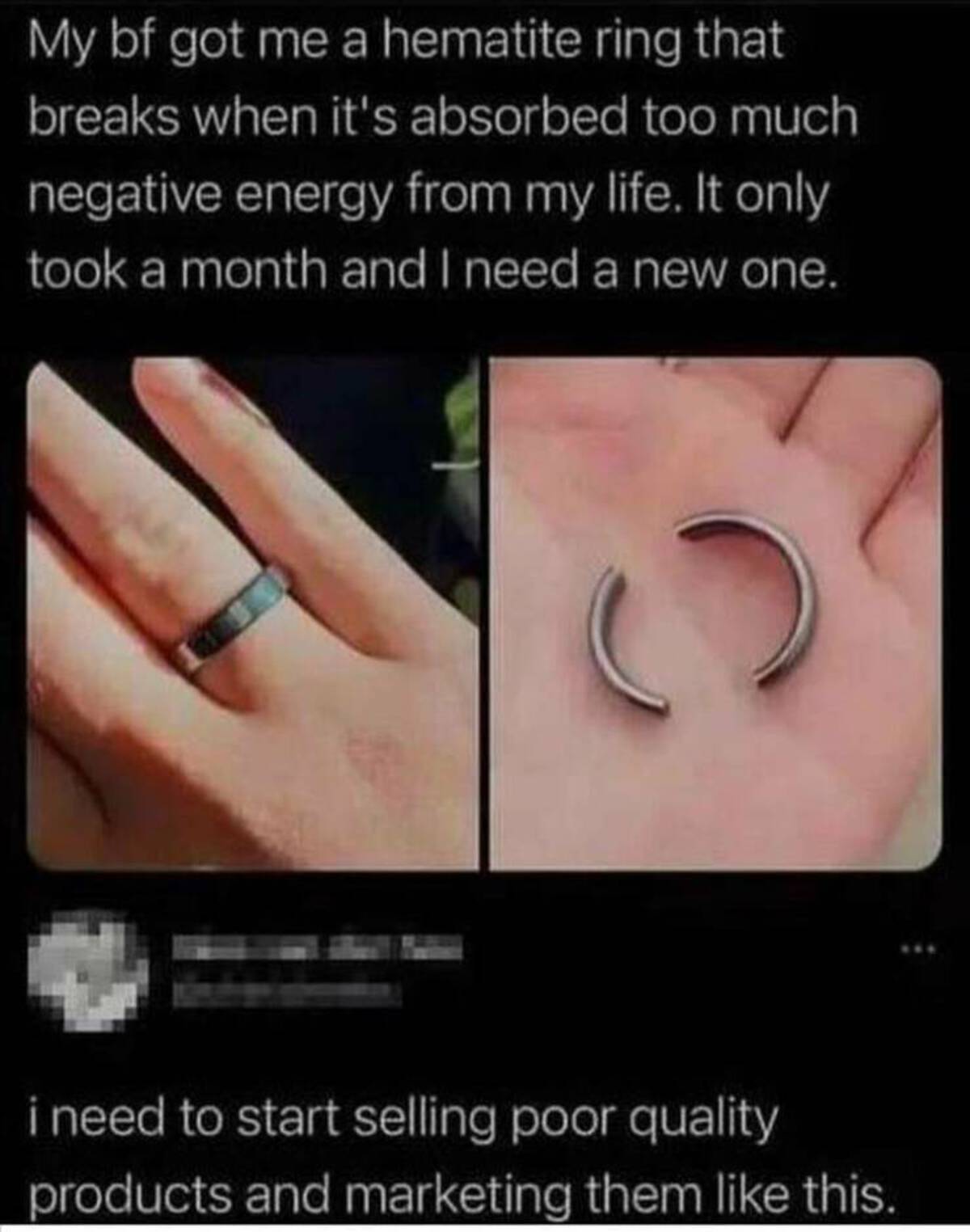 wedding ring - My bf got me a hematite ring that breaks when it's absorbed too much negative energy from my life. It only took a month and I need a new one. C i need to start selling poor quality products and marketing them this.