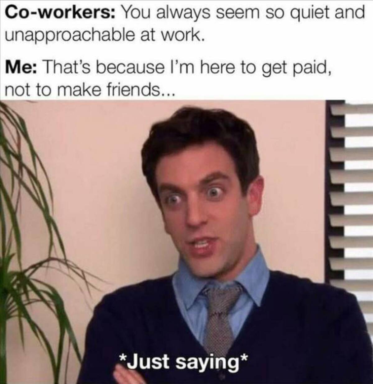 office work memes - Coworkers You always seem so quiet and unapproachable at work. Me That's because I'm here to get paid, not to make friends... Just saying