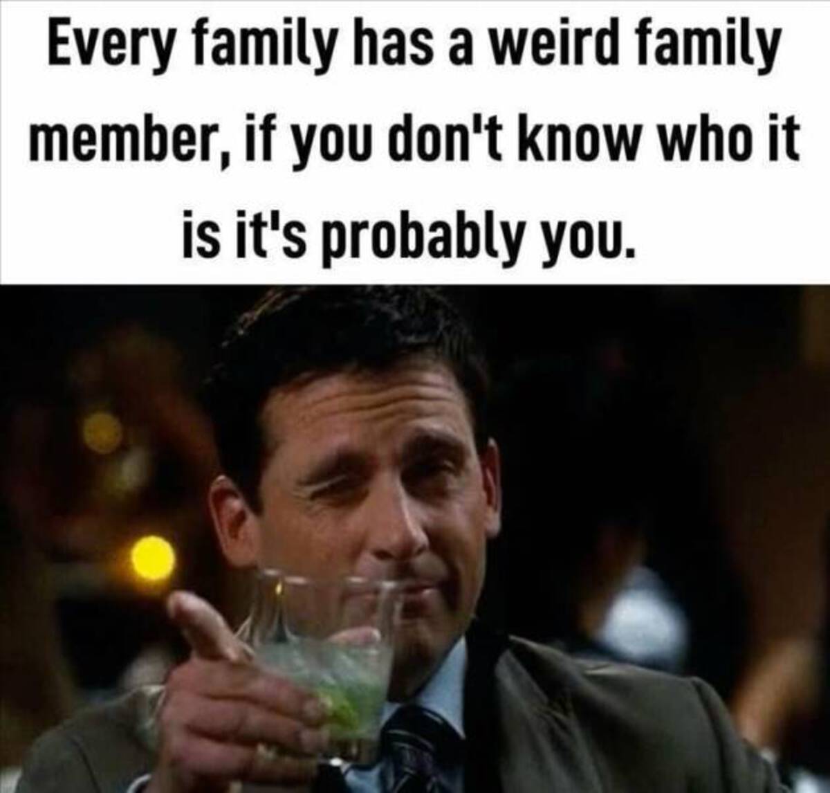 Every family has a weird family member, if you don't know who it is it's probably you.