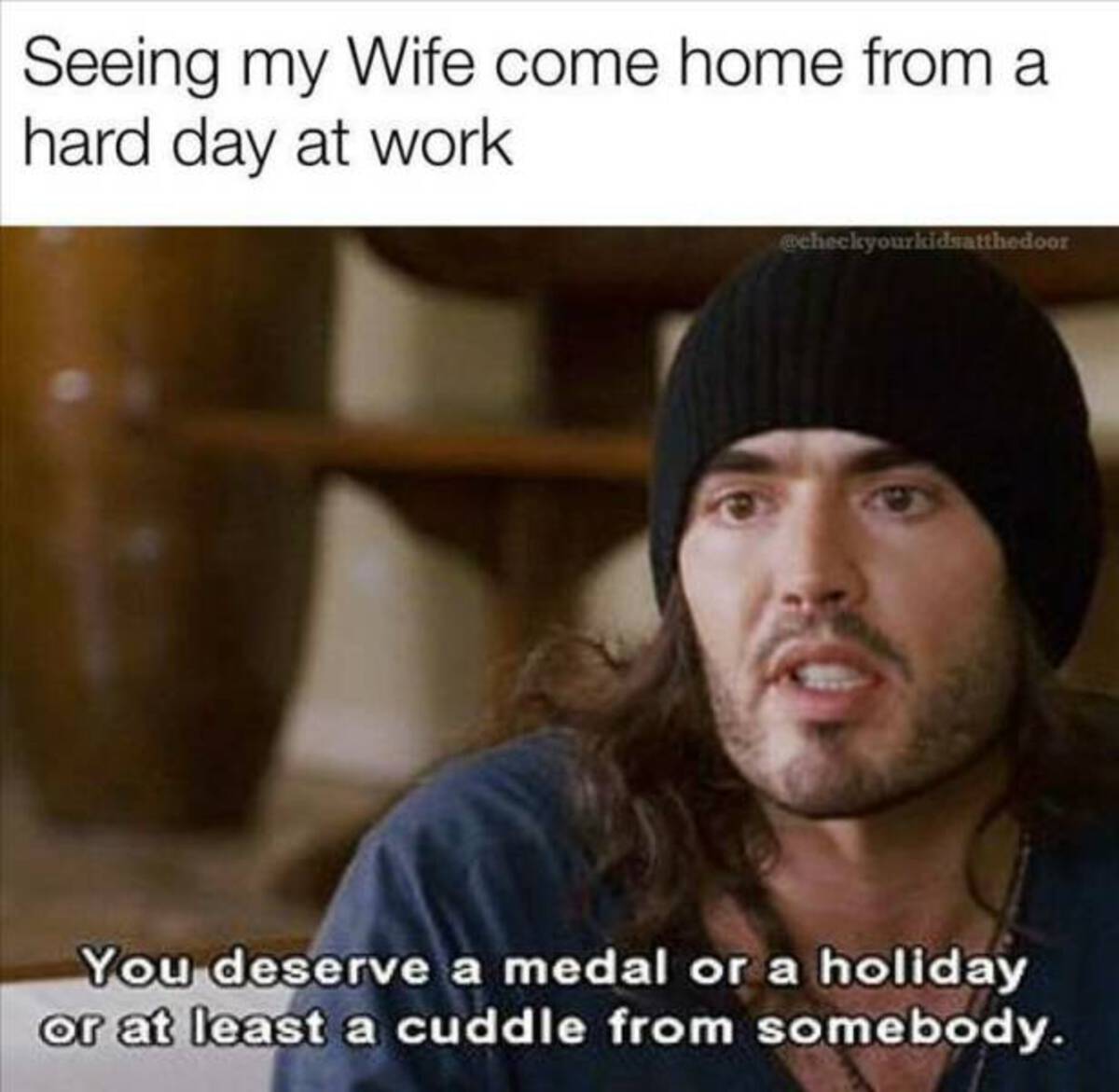 funny movie screenshots - Seeing my Wife come home from a hard day at work You deserve a medal or a holiday or at least a cuddle from somebody.