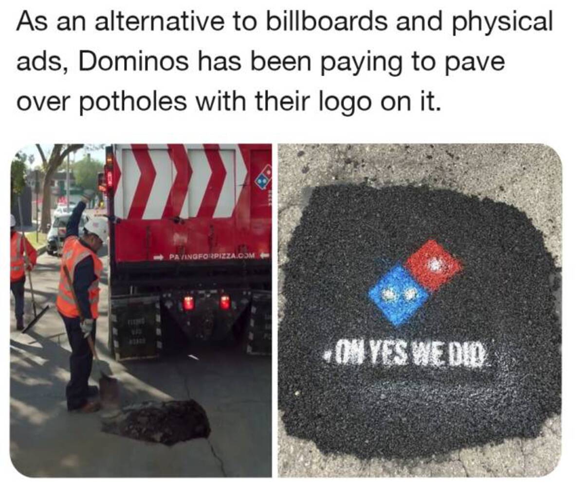 Domino's Pizza - As an alternative to billboards and physical ads, Dominos has been paying to pave over potholes with their logo on it. 970 41300 Pavingforpizza.Com On Yes We Did