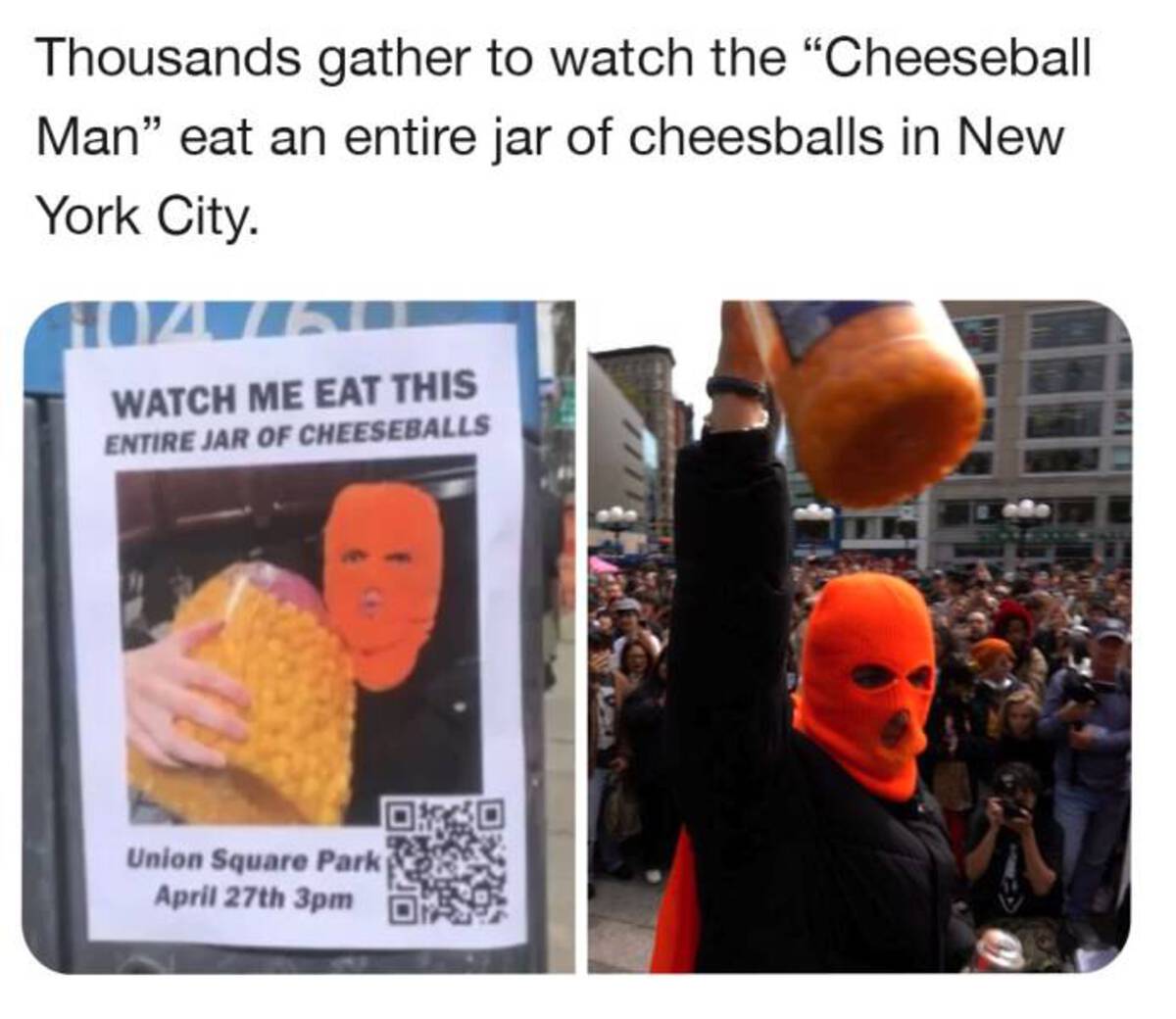 new york cheese ball man - Thousands gather to watch the "Cheeseball Man" eat an entire jar of cheesballs in New York City. Watch Me Eat This Entire Jar Of Cheeseballs Union Square Park April 27th 3pm