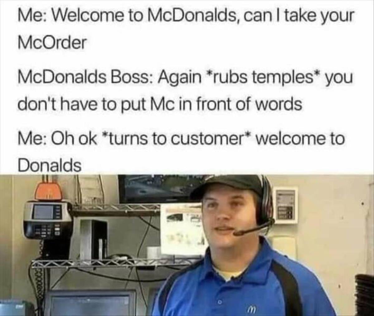 you don t have to put mc - Me Welcome to McDonalds, can I take your McOrder McDonalds Boss Again rubs temples you don't have to put Mc in front of words Me Oh ok turns to customer welcome to Donalds 1111 110
