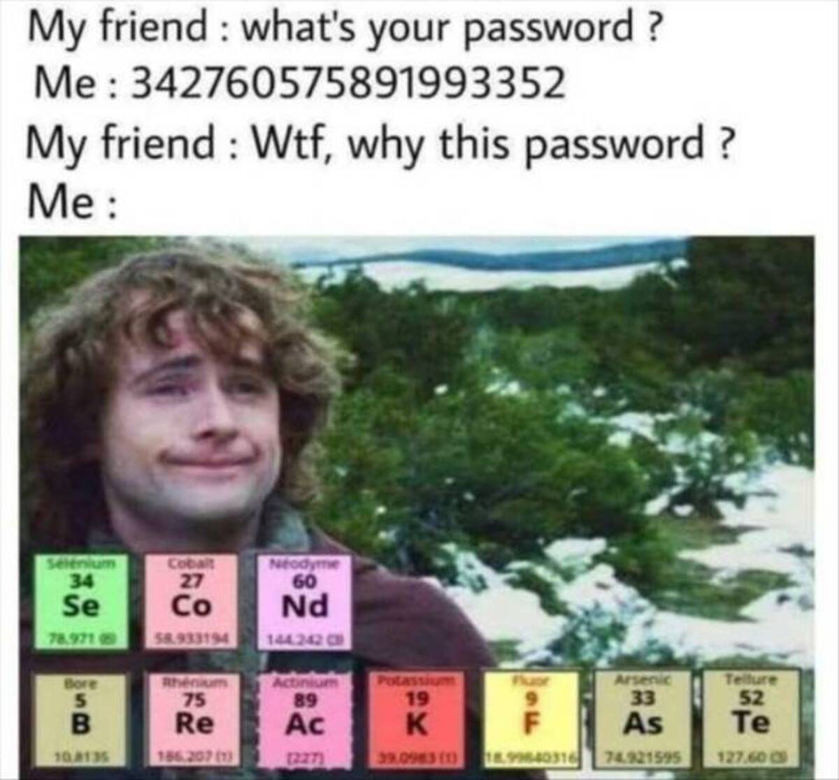 your hot meme - My friend what's your password? Me 342760575891993352 My friend Wtf, why this password? Me Selenium 34 Cobalt 27 Neodyme 60 Se Co Nd 78.971 58.933194 144.242 Cb Bore Rhenium Actinium 5 B 75 Re 89 Potassium 19 Fluor Arsenic 33 Tellure 52 Ac