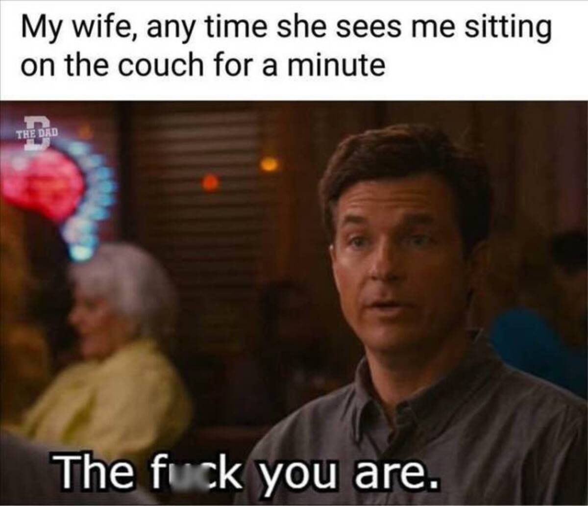 fb back button meme - My wife, any time she sees me sitting on the couch for a minute The Dad The fuck you are.