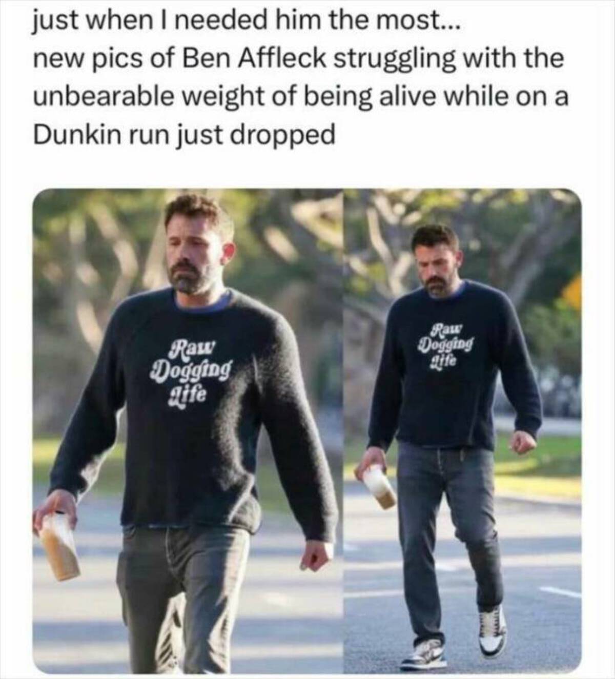 ben affleck raw dogging life shirt - just when I needed him the most... new pics of Ben Affleck struggling with the unbearable weight of being alive while on a Dunkin run just dropped Raw Dogging gife Raw Dogging gife