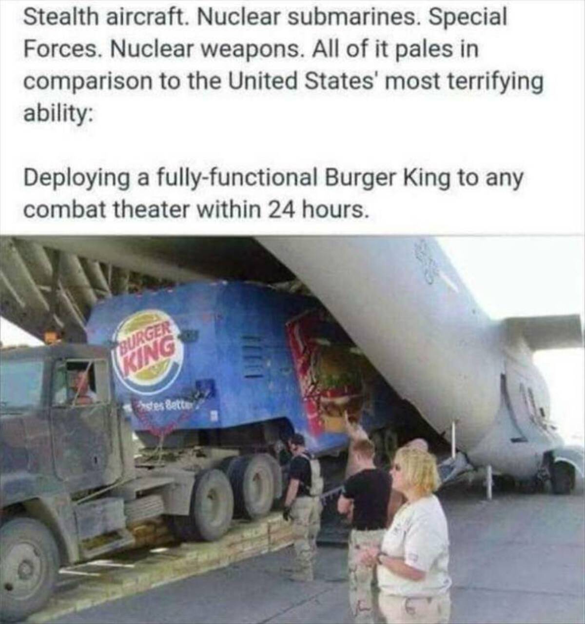 burger king airlift - Stealth aircraft. Nuclear submarines. Special Forces. Nuclear weapons. All of it pales in comparison to the United States' most terrifying ability Deploying a fullyfunctional Burger King to any combat theater within 24 hours. Burger 