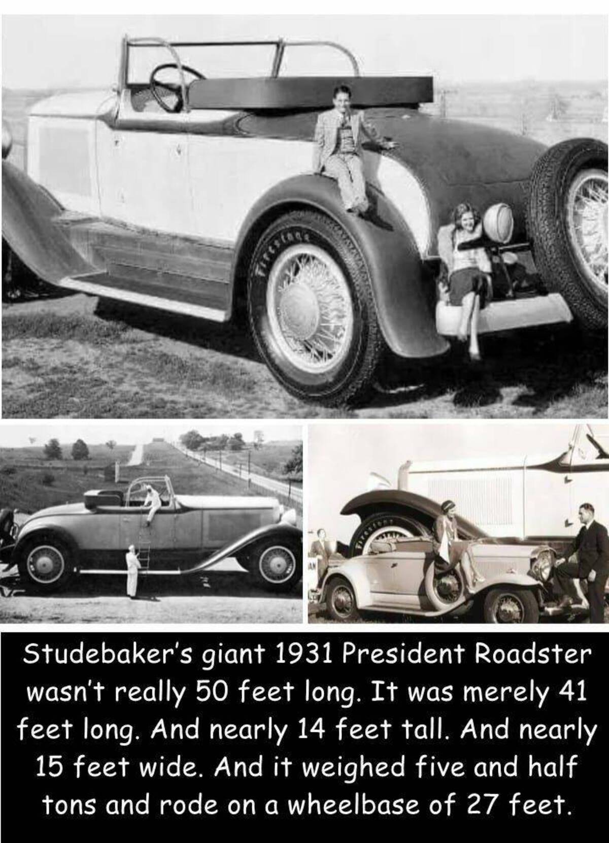 biggest passenger car - resta Fifestage Studebaker's giant 1931 President Roadster wasn't really 50 feet long. It was merely 41 feet long. And nearly 14 feet tall. And nearly 15 feet wide. And it weighed five and half tons and rode on a wheelbase of 27 fe