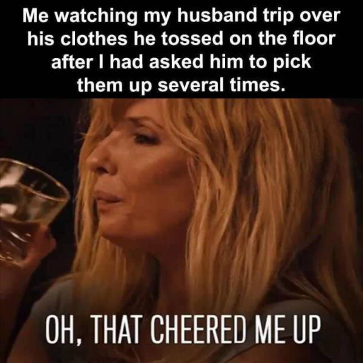 drinking with my husband meme - Me watching my husband trip over his clothes he tossed on the floor after I had asked him to pick them up several times. Oh, That Cheered Me Up