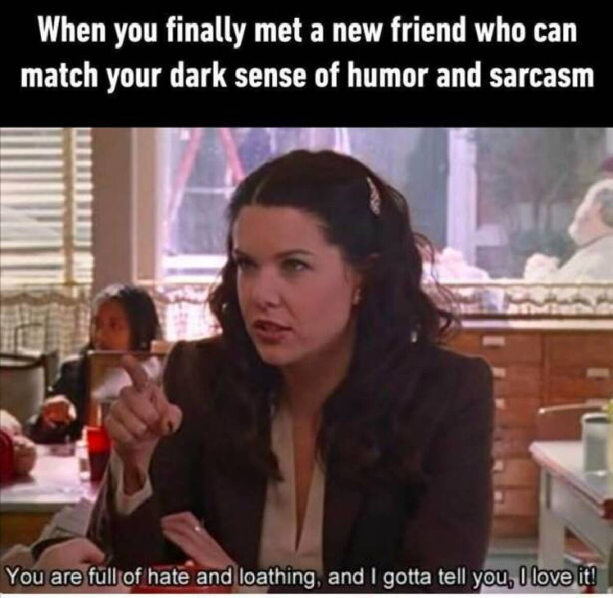 lorelai gilmore - When you finally met a new friend who can match your dark sense of humor and sarcasm You are full of hate and loathing, and I gotta tell you, I love it!