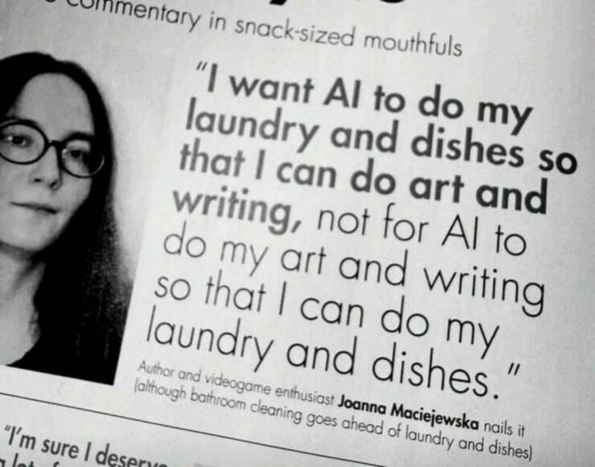 ai to do my laundry and dishes - entary in snacksized mouthfuls "I want Al to do my laundry and dishes so that I can do art and writing, not for Al to do my art and writing so that I can do my laundry and dishes." Author and videogame enthusiast Joanna Ma