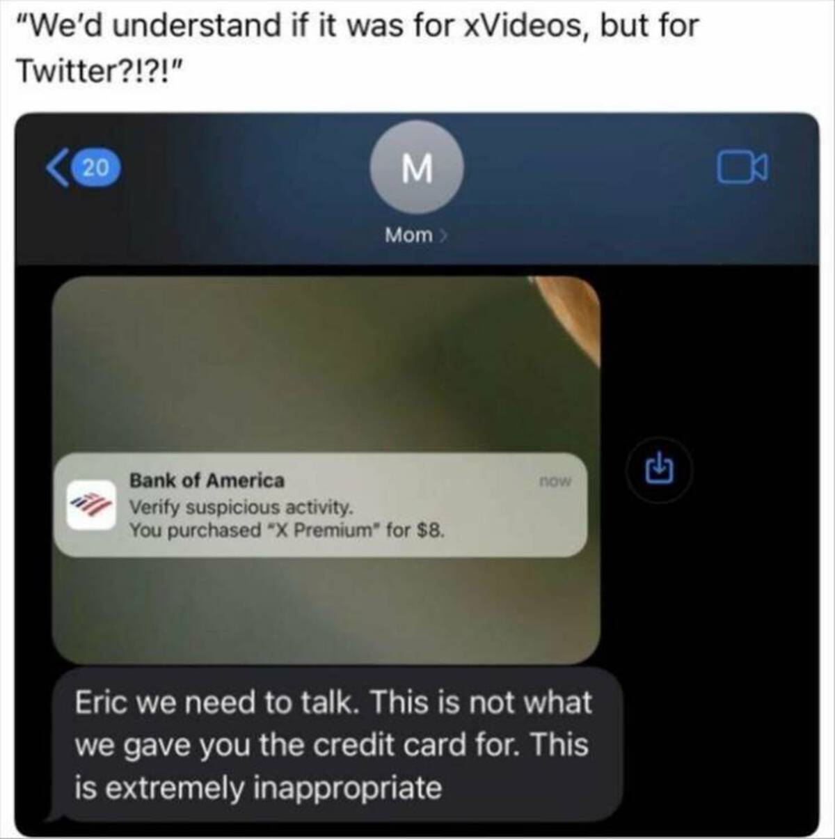 eric we need to talk this is not what we gave you the credit card for - "We'd understand if it was for xVideos, but for Twitter?!?!" 20 M Mom > Bank of America Verify suspicious activity. You purchased "X Premium" for $8. now Eric we need to talk. This is