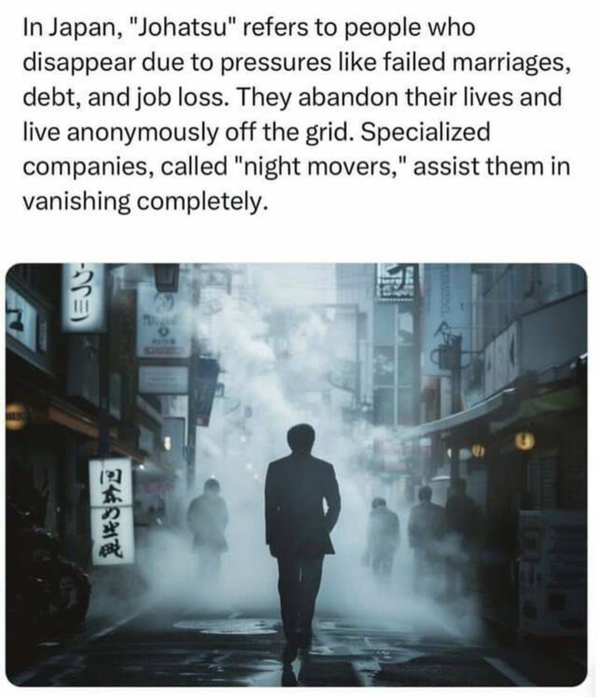 fiction - In Japan, "Johatsu" refers to people who disappear due to pressures failed marriages, debt, and job loss. They abandon their lives and live anonymously off the grid. Specialized companies, called "night movers," assist them in vanishing complete
