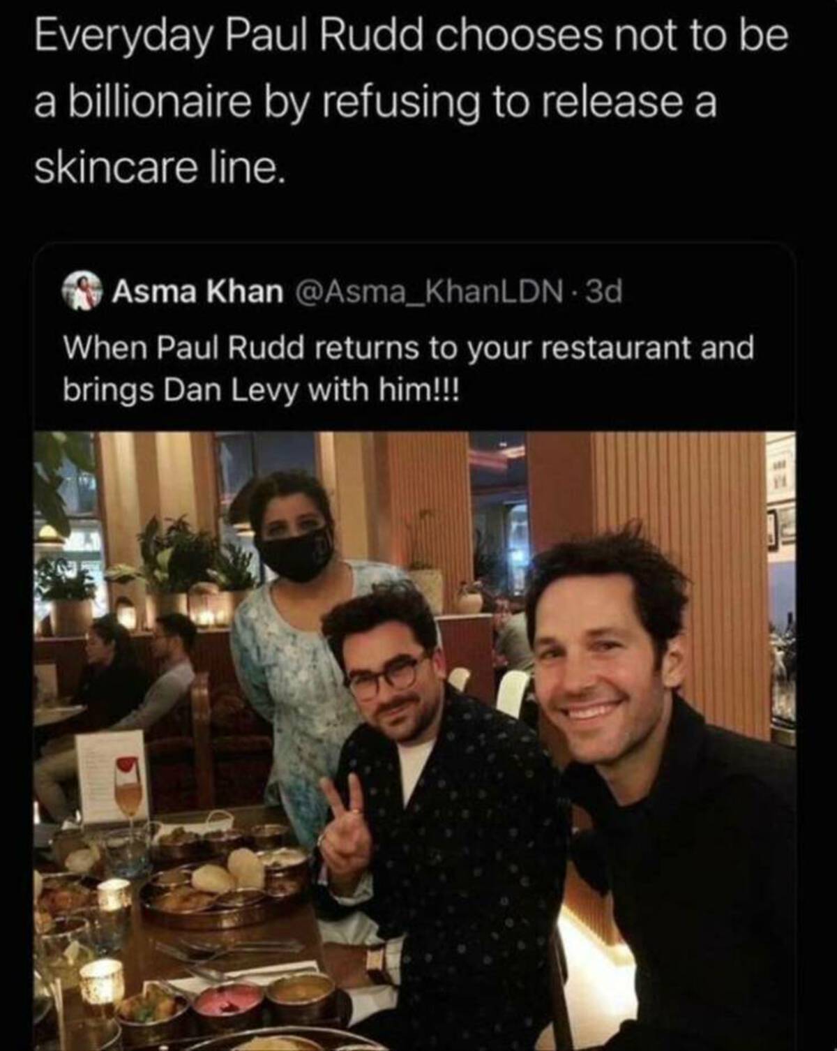 paul rudd dan levy - Everyday Paul Rudd chooses not to be a billionaire by refusing to release a skincare line. Asma Khan 3d When Paul Rudd returns to your restaurant and brings Dan Levy with him!!!