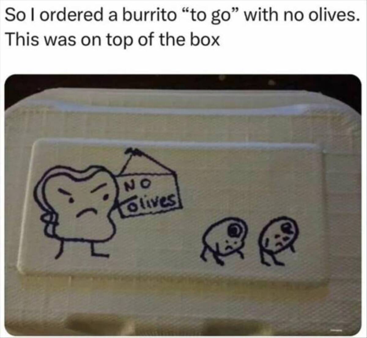 no olives - So I ordered a burrito "to go" with no olives. This was on top of the box 02 olives