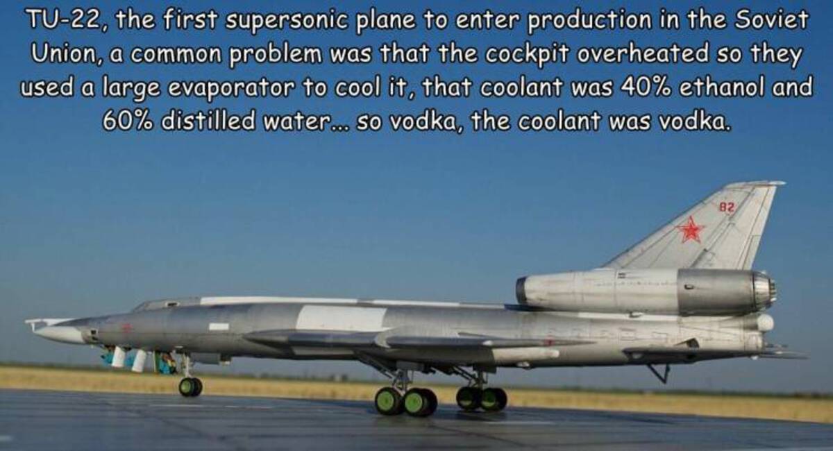 Tu22, the first supersonic plane to enter production in the Soviet Union, a common problem was that the cockpit overheated so they used a large evaporator to cool it, that coolant was 40% ethanol and 60% distilled water... so vodka, the coolant was vodka.