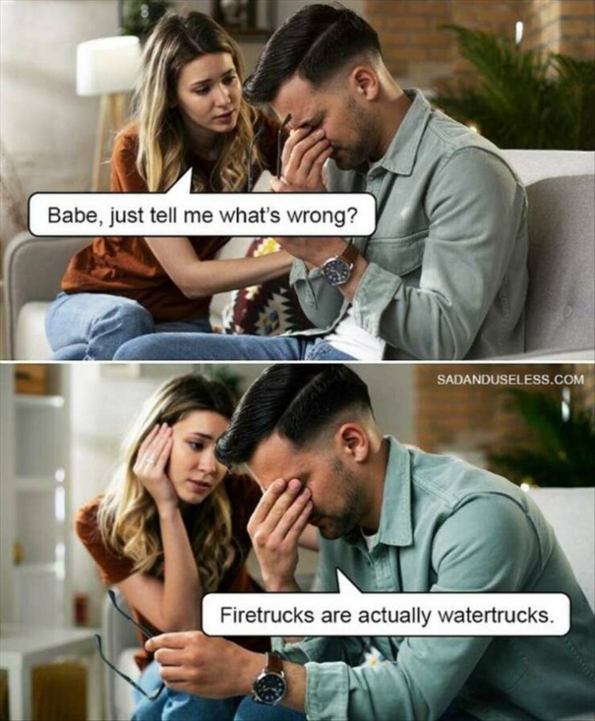 Babe, just tell me what's wrong? Sadanduseless.Com Firetrucks are actually watertrucks.