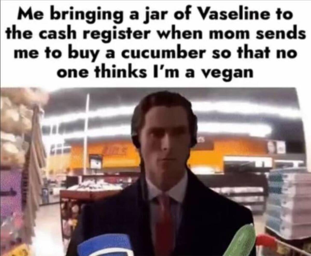 Me bringing a jar of Vaseline to the cash register when mom sends me to buy a cucumber so that no one thinks I'm a vegan