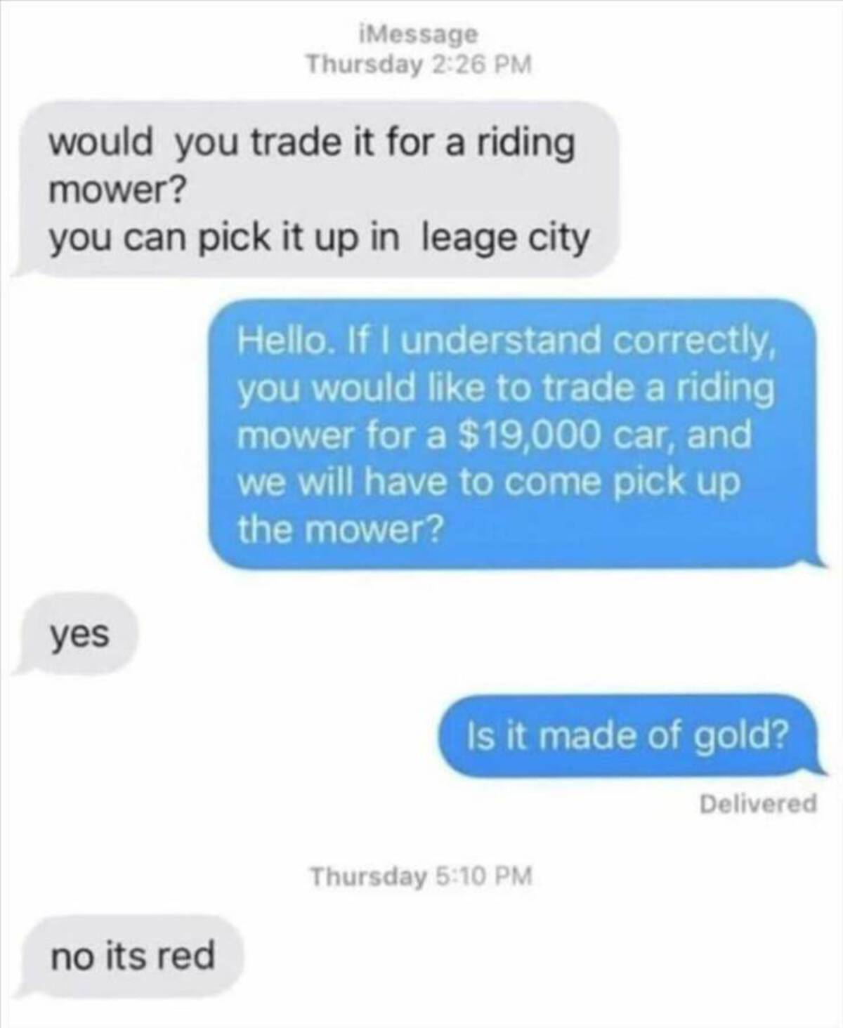 screenshot - iMessage Thursday would you trade it for a riding mower? you can pick it up in leage city yes Hello. If I understand correctly, you would to trade a riding mower for a $19,000 car, and we will have to come pick up the mower? Is it made of gol