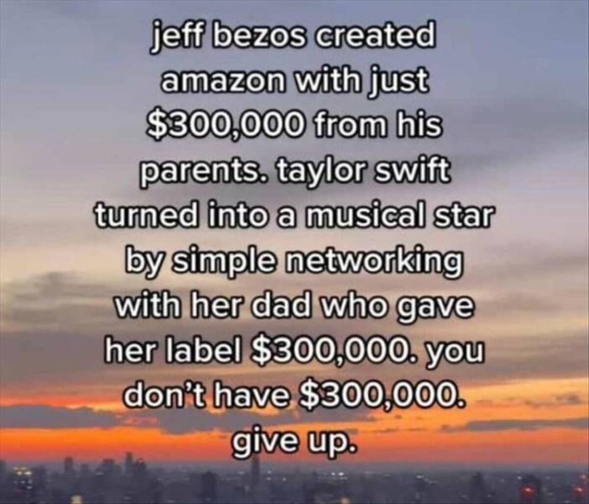 sunset - jeff bezos created amazon with just $300,000 from his parents. taylor swift turned into a musical star by simple networking with her dad who gave her label $300,000. you don't have $300,000. give up.