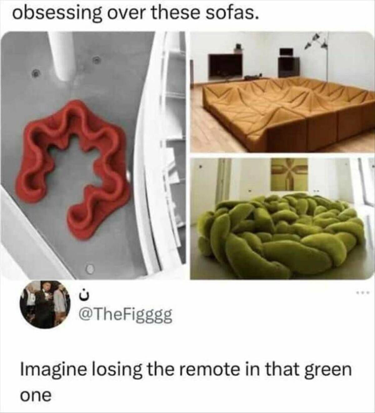 mattress - obsessing over these sofas. Imagine losing the remote in that green one