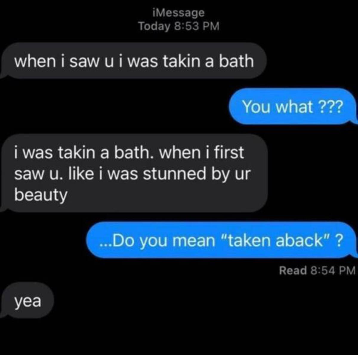 taken a bath taken aback - iMessage Today when i saw u i was takin a bath You what ??? i was takin a bath. when i first saw u. i was stunned by ur beauty ...Do you mean "taken aback"? yea Read