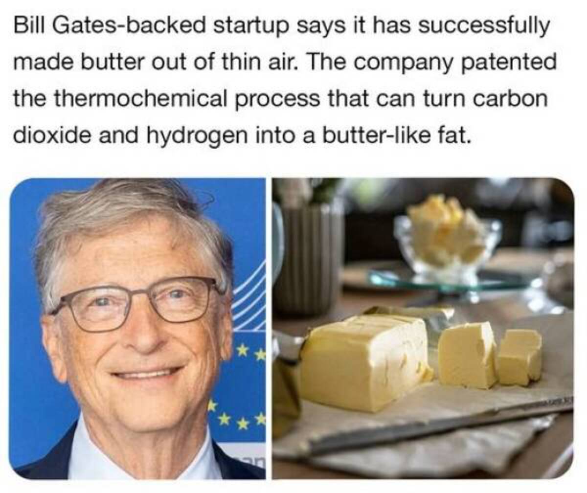 Butter - Bill Gatesbacked startup says it has successfully made butter out of thin air. The company patented the thermochemical process that can turn carbon dioxide and hydrogen into a butter fat.