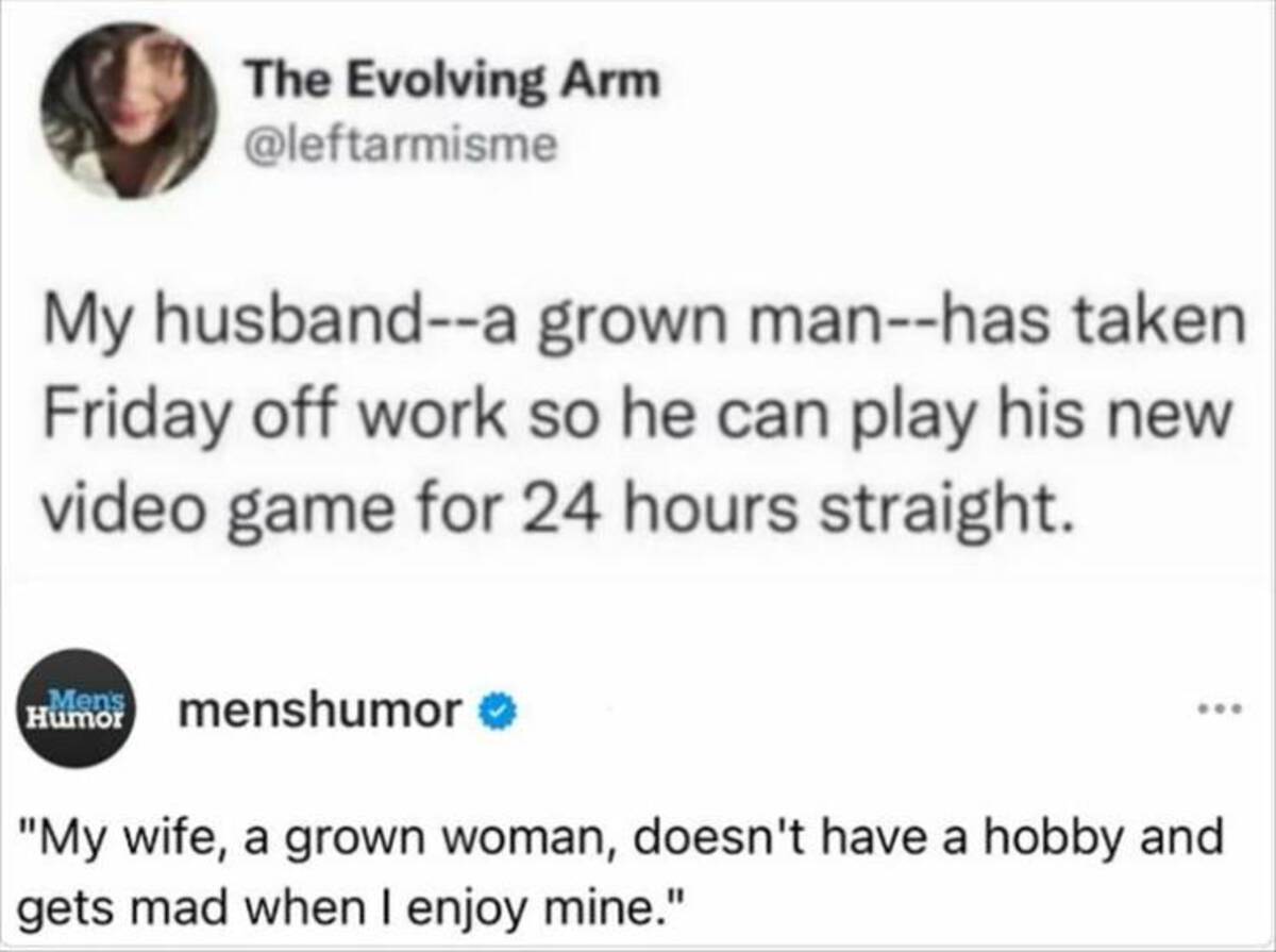 screenshot - The Evolving Arm My husbanda grown manhas taken Friday off work so he can play his new video game for 24 hours straight. Men's Humor menshumor "My wife, a grown woman, doesn't have a hobby and gets mad when I enjoy mine."