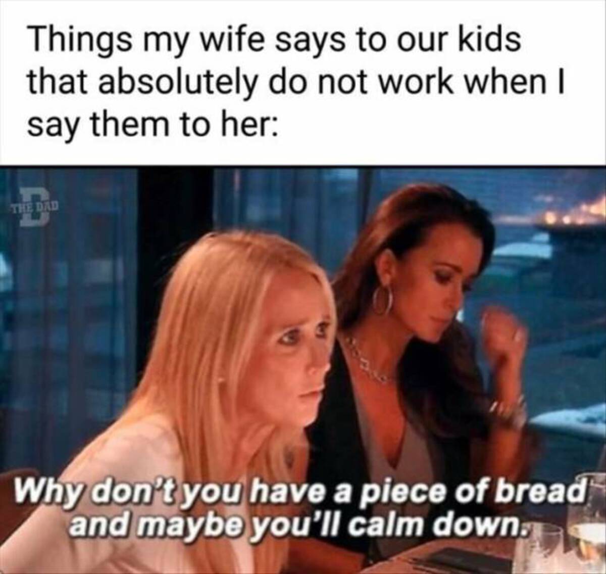 funny real housewives memes - Things my wife says to our kids that absolutely do not work when I say them to her The Dad Why don't you have a piece of bread and maybe you'll calm down.