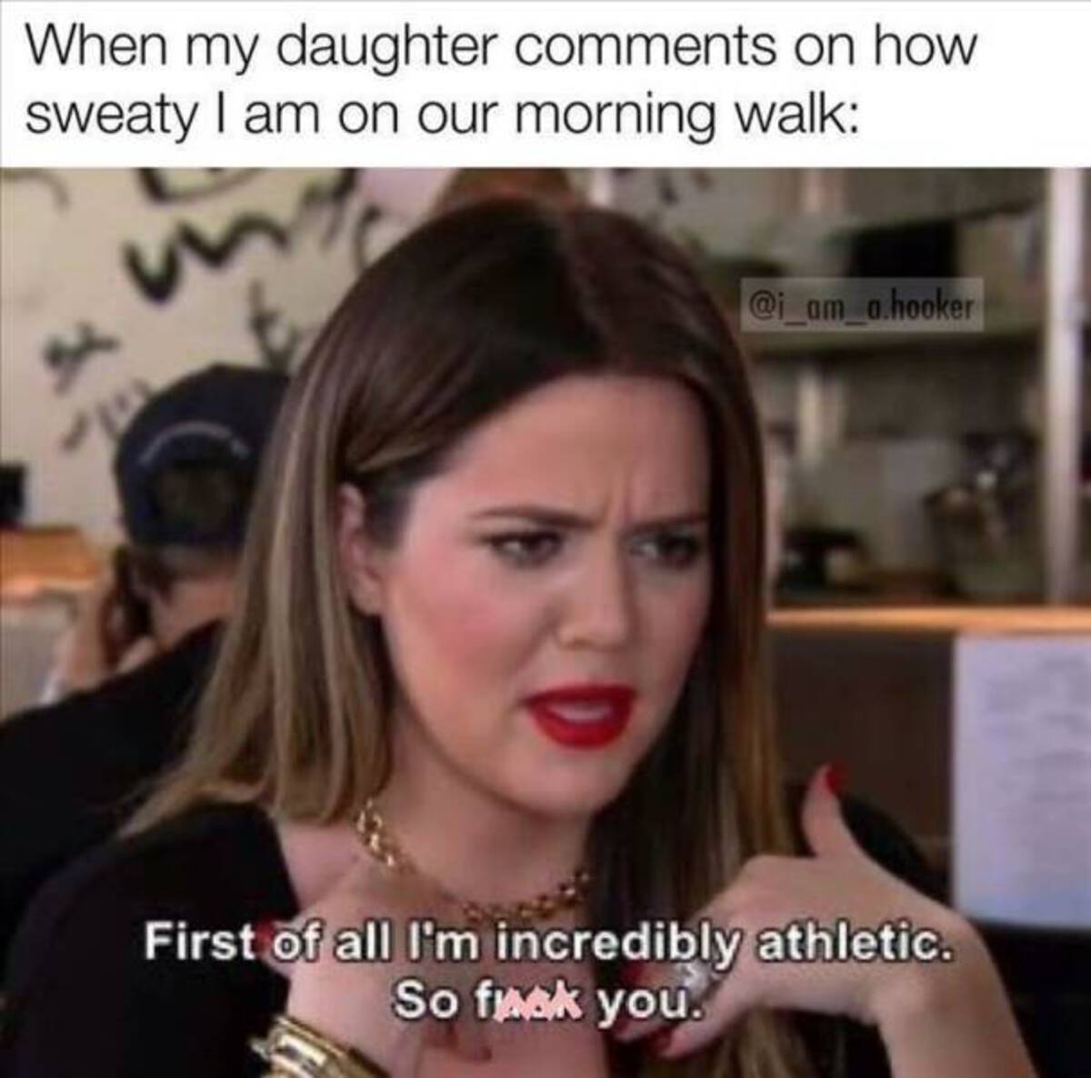 first of all im incredibly athletic - When my daughter on how sweaty I am on our morning walk .hooker First of all I'm incredibly athletic. So fuck you.