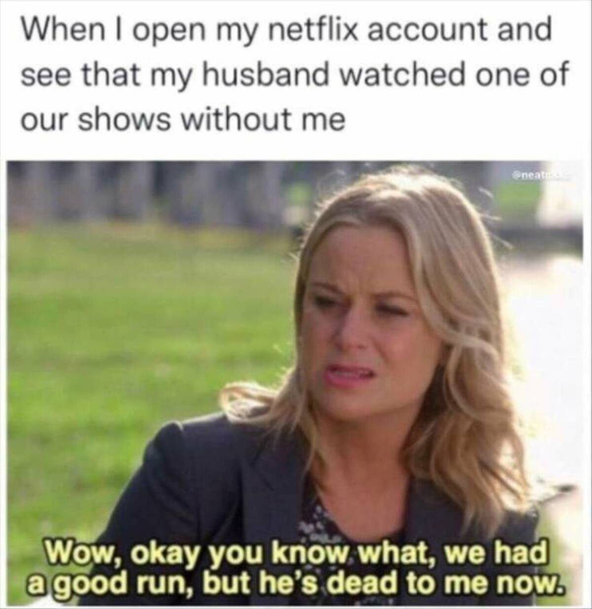 dead to me memes netflix - When I open my netflix account and see that my husband watched one of our shows without me Wow, okay you know what, we had a good run, but he's dead to me now.