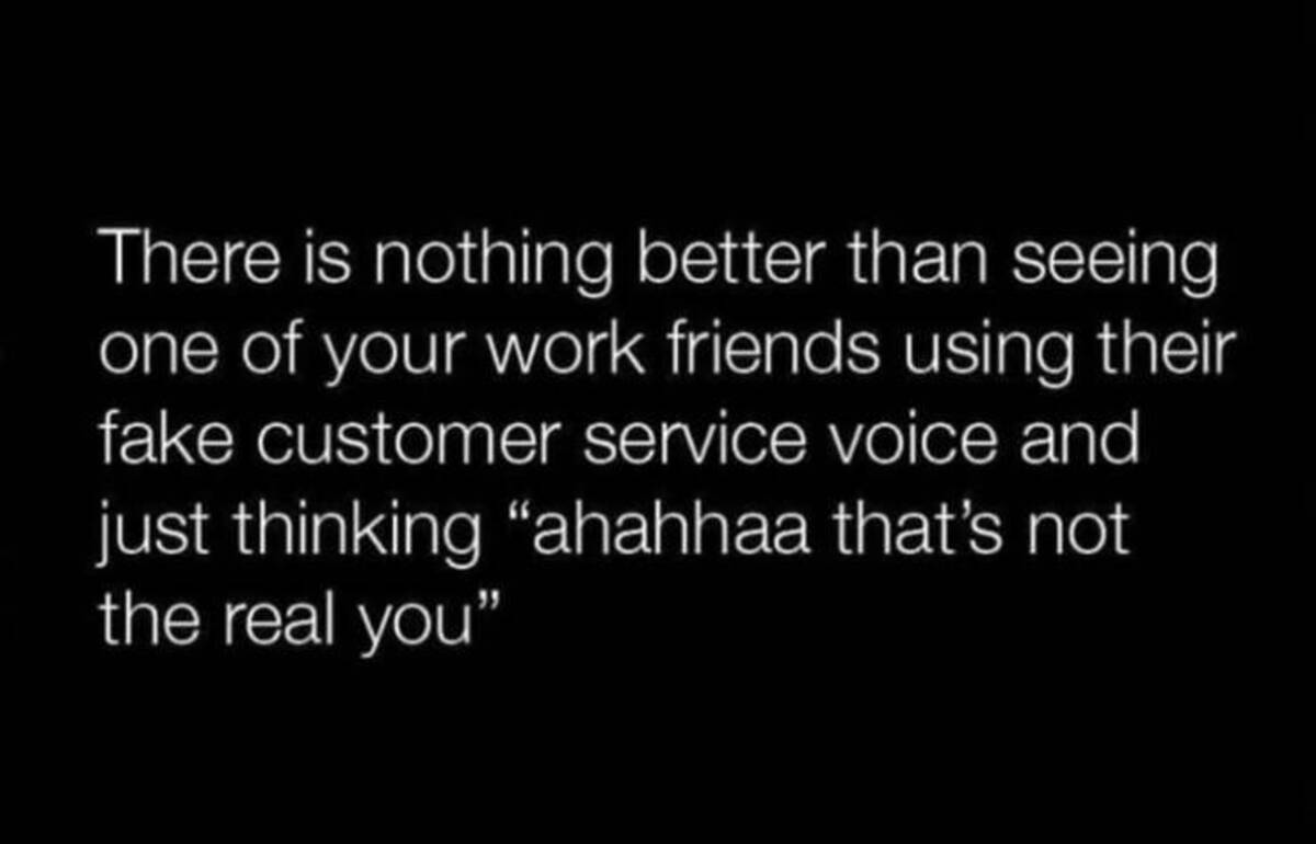 darkness - There is nothing better than seeing one of your work friends using their fake customer service voice and just thinking "ahahhaa that's not the real you"