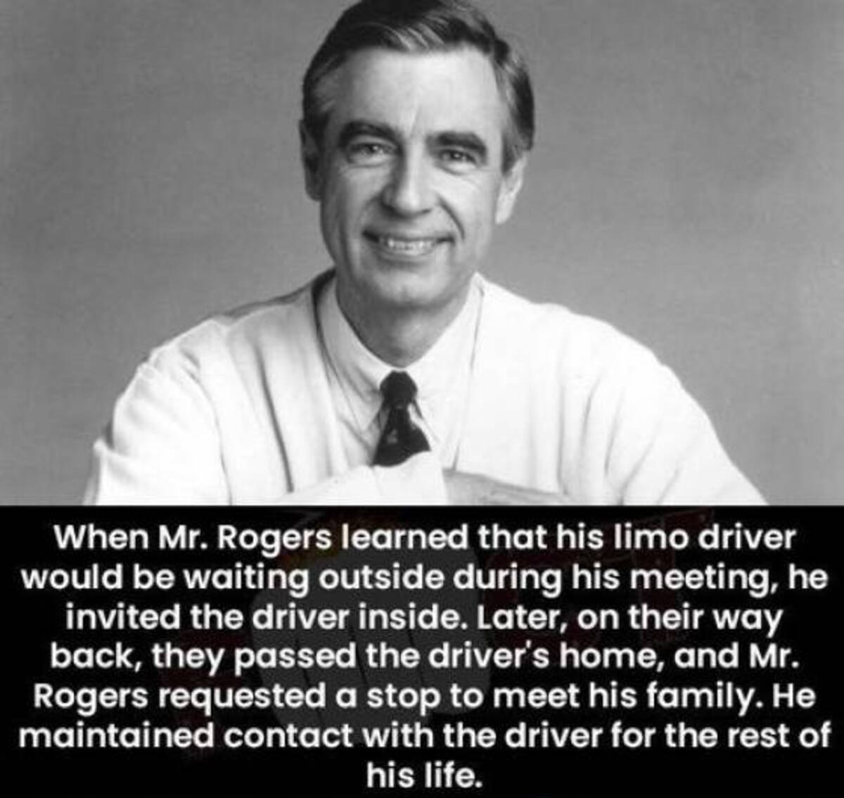 monochrome - When Mr. Rogers learned that his limo driver would be waiting outside during his meeting, he invited the driver inside. Later, on their way back, they passed the driver's home, and Mr. Rogers requested a stop to meet his family. He maintained