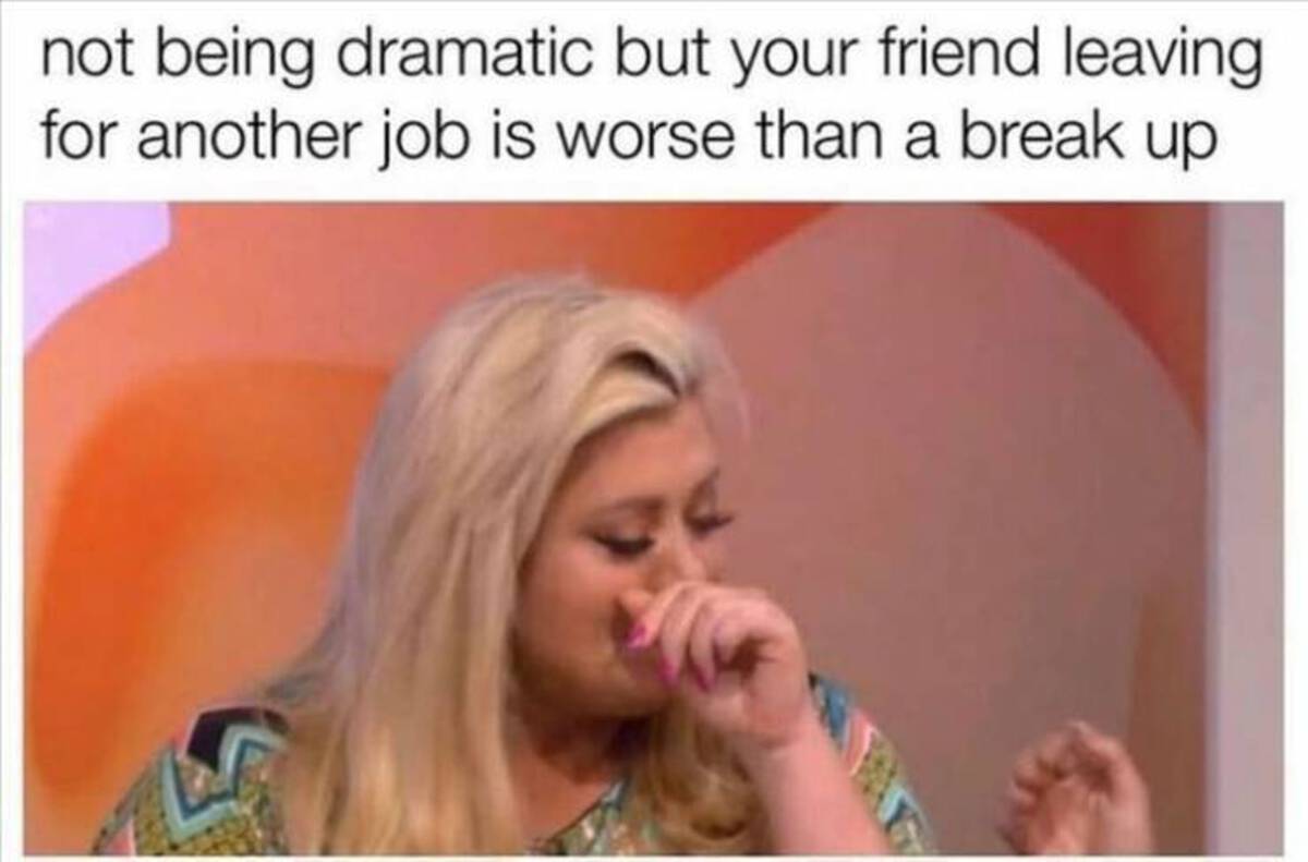 girl - not being dramatic but your friend leaving for another job is worse than a break up