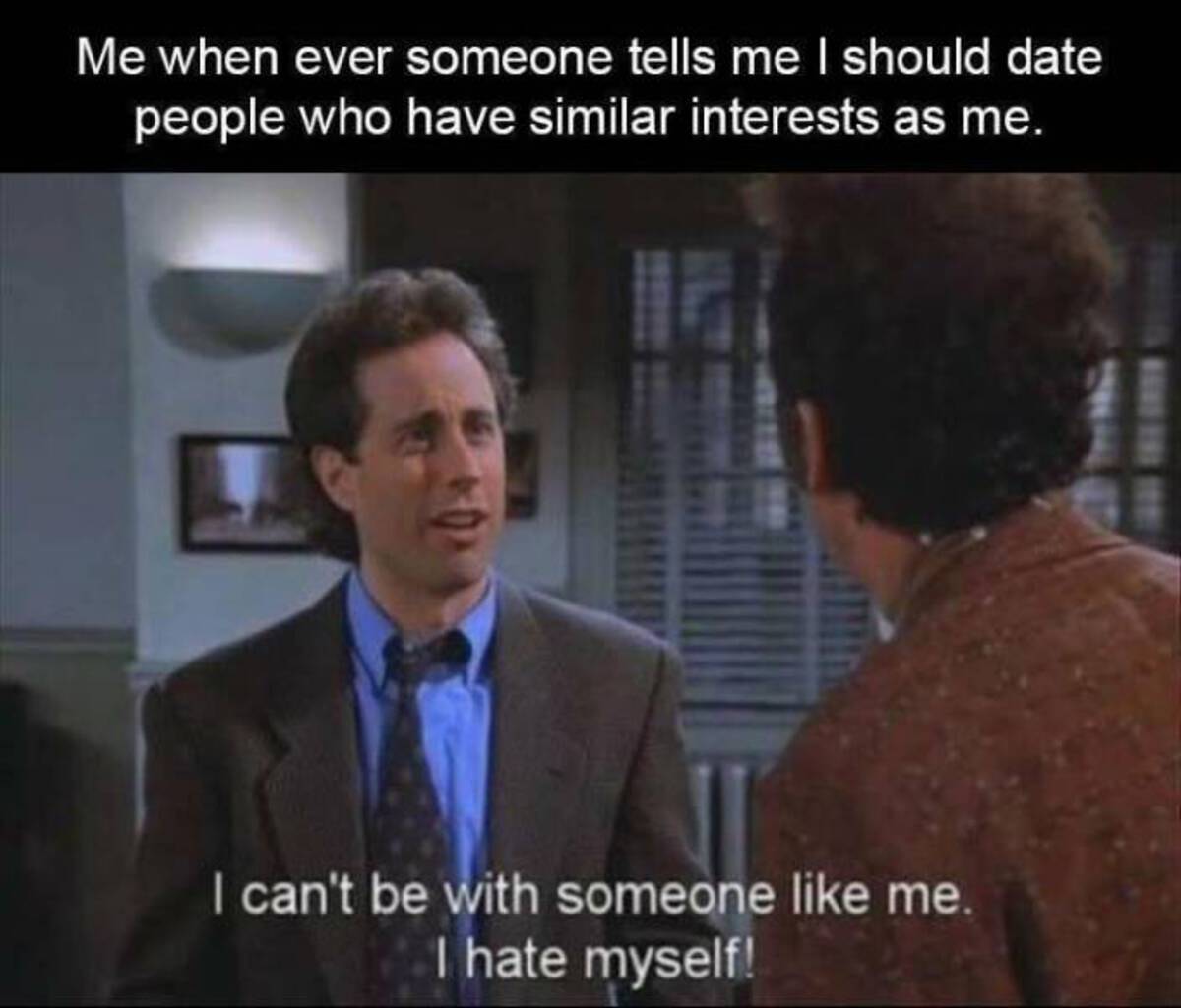 seinfeld i can t be with someone like me - Me when ever someone tells me I should date people who have similar interests as me. I can't be with someone me. I hate myself!