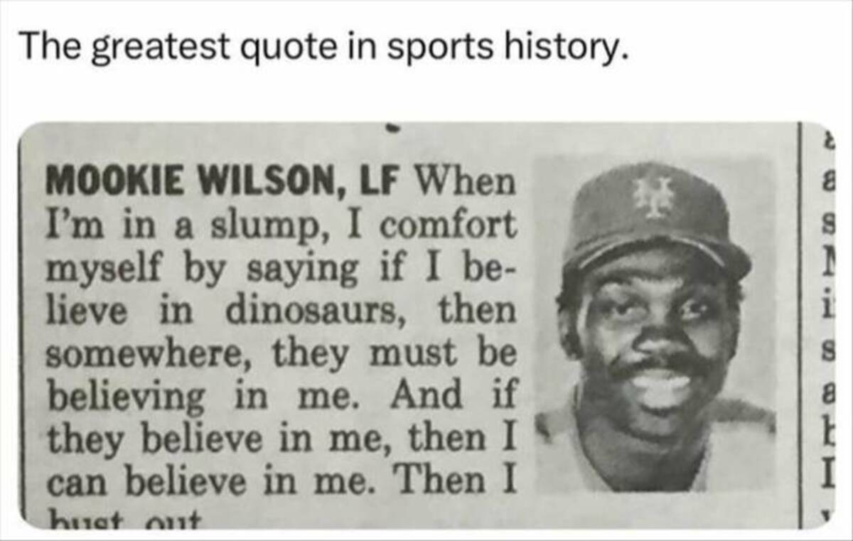 mookie wilson dinosaurs - The greatest quote in sports history. Mookie Wilson, Lf When I'm in a slump, I comfort myself by saying if I be lieve in dinosaurs, then somewhere, they must be believing in me. And if they believe in me, then I can believe in me